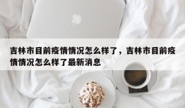吉林市目前疫情情况怎么样了，吉林市目前疫情情况怎么样了最新消息