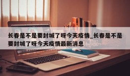 长春是不是要封城了呀今天疫情_长春是不是要封城了呀今天疫情最新消息