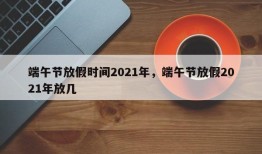 端午节放假时间2021年，端午节放假2021年放几