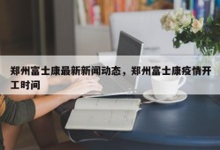 郑州富士康最新新闻动态，郑州富士康疫情开工时间