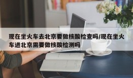 现在坐火车去北京要做核酸检查吗/现在坐火车进北京需要做核酸检测吗