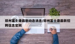 郑州富士康最新动态消息/郑州富士康最新招聘信息官网