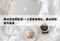 唐山密接者轨迹:一人曾参加婚礼，唐山密接者刘某某