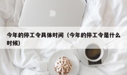 今年的停工令具体时间（今年的停工令是什么时候）