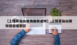 【上饶葛仙山疫情最新通知】,上饶葛仙山国际旅游度假区