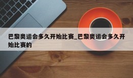 巴黎奥运会多久开始比赛_巴黎奥运会多久开始比赛的