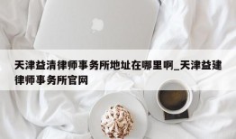 天津益清律师事务所地址在哪里啊_天津益建律师事务所官网