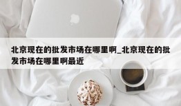 北京现在的批发市场在哪里啊_北京现在的批发市场在哪里啊最近