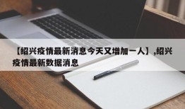 【绍兴疫情最新消息今天又增加一人】,绍兴疫情最新数据消息