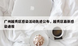 广州越秀区感染活动轨迹公布，越秀区最新感染通报