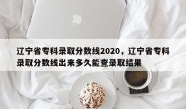 辽宁省专科录取分数线2020，辽宁省专科录取分数线出来多久能查录取结果