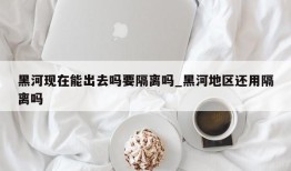 黑河现在能出去吗要隔离吗_黑河地区还用隔离吗