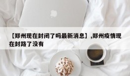 【郑州现在封闭了吗最新消息】,郑州疫情现在封路了没有