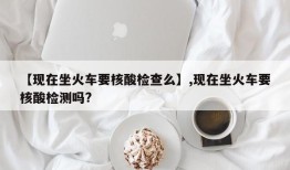 【现在坐火车要核酸检查么】,现在坐火车要核酸检测吗?