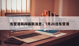 东营港新闻最新消息，7月26日东营港