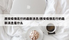 西安疫情出行的最新消息/西安疫情出行的最新消息是什么