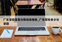 广东军校录取分数线有哪些_广东军校多少分录取