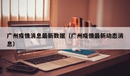 广州疫情消息最新数据（广州疫情最新动态消息）