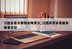 江西补录分数线会降多少_江西高考补录最多降多少分