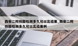 西安二院核酸检测多久可以出结果_西安二院核酸检测多久可以出结果啊