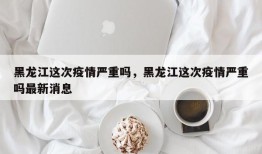 黑龙江这次疫情严重吗，黑龙江这次疫情严重吗最新消息