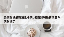 云南封城最新消息今天_云南封城最新消息今天封城了