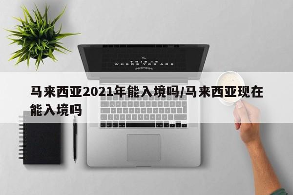 马来西亚2021年能入境吗/马来西亚现在能入境吗