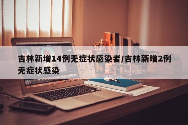 吉林新增14例无症状感染者/吉林新增2例无症状感染