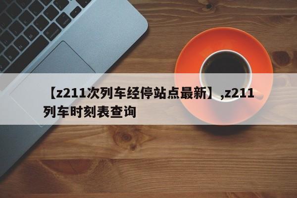 【z211次列车经停站点最新】,z211列车时刻表查询
