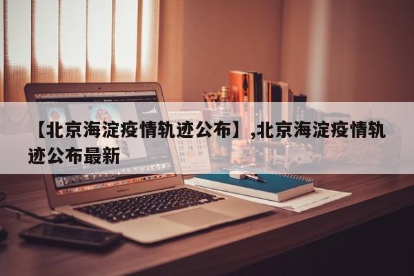 【北京海淀疫情轨迹公布】,北京海淀疫情轨迹公布最新