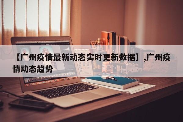 【广州疫情最新动态实时更新数据】,广州疫情动态趋势