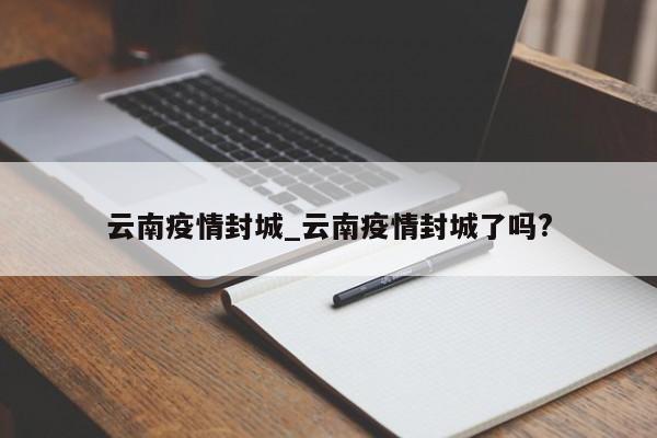 云南疫情封城_云南疫情封城了吗?