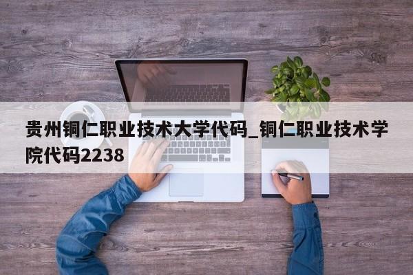 贵州铜仁职业技术大学代码_铜仁职业技术学院代码2238