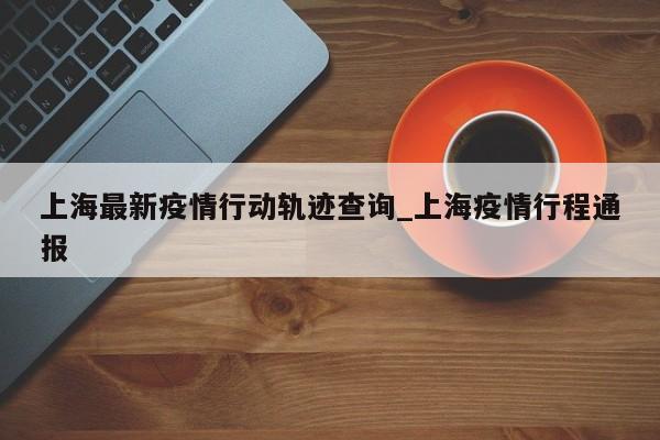 上海最新疫情行动轨迹查询_上海疫情行程通报