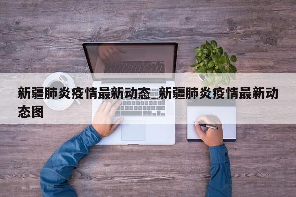 新疆肺炎疫情最新动态_新疆肺炎疫情最新动态图
