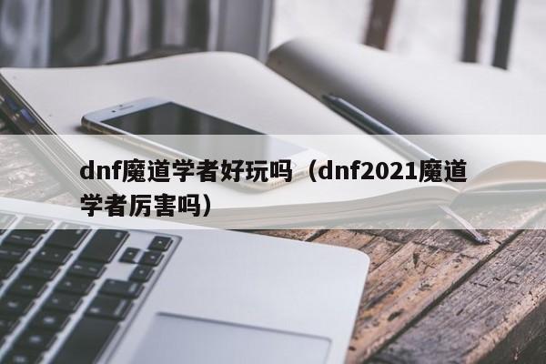 dnf魔道学者好玩吗(dnf2021魔道学者厉害吗)