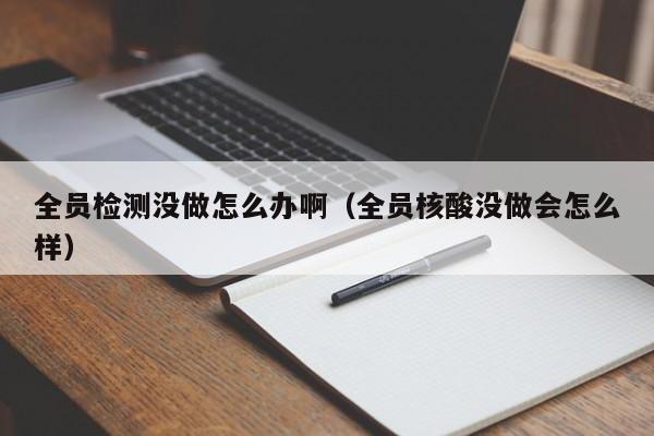 全员检测没做怎么办啊(全员核酸没做会怎么样)