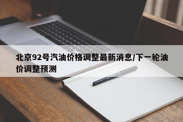 北京92号汽油价格调整最新消息/下一轮油价调整预测