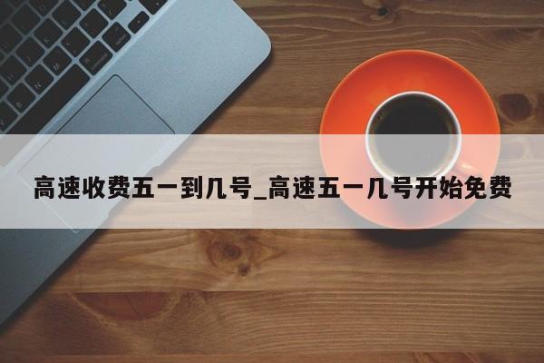 高速收费五一到几号_高速五一几号开始免费