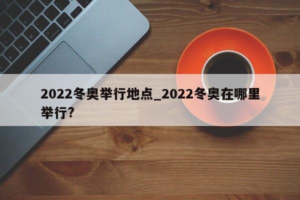 2022冬奥举行地点_2022冬奥在哪里举行?