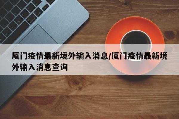 厦门疫情最新境外输入消息/厦门疫情最新境外输入消息查询