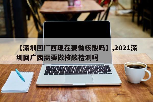 【深圳回广西现在要做核酸吗】,2021深圳回广西需要做核酸检测吗