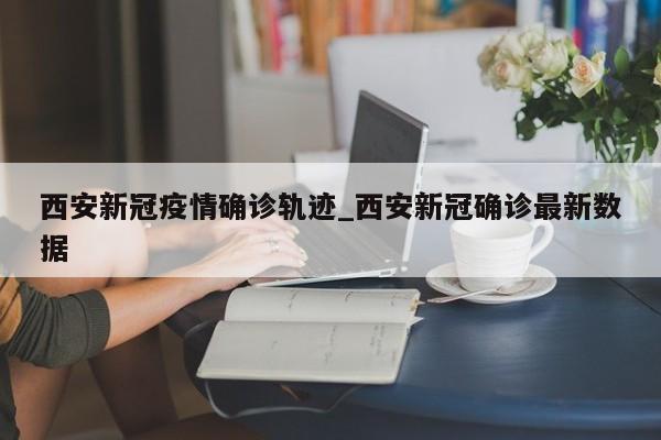 西安新冠疫情确诊轨迹_西安新冠确诊最新数据