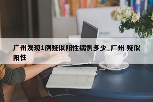 广州发现1例疑似阳性病例多少_广州 疑似阳性