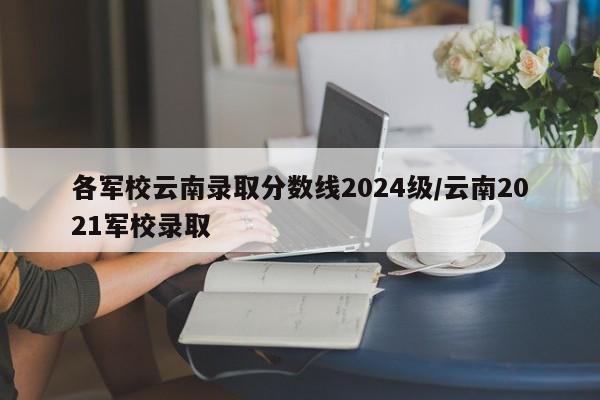 各军校云南录取分数线2024级/云南2021军校录取