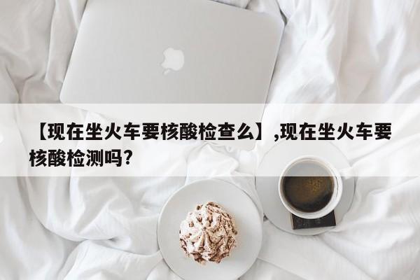 【现在坐火车要核酸检查么】,现在坐火车要核酸检测吗?