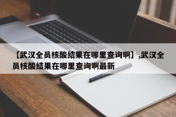 【武汉全员核酸结果在哪里查询啊】,武汉全员核酸结果在哪里查询啊最新