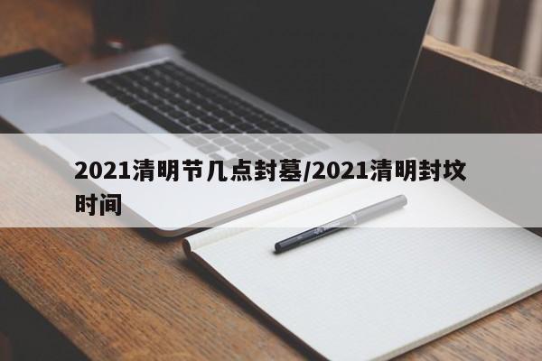 2021清明节几点封墓/2021清明封坟时间