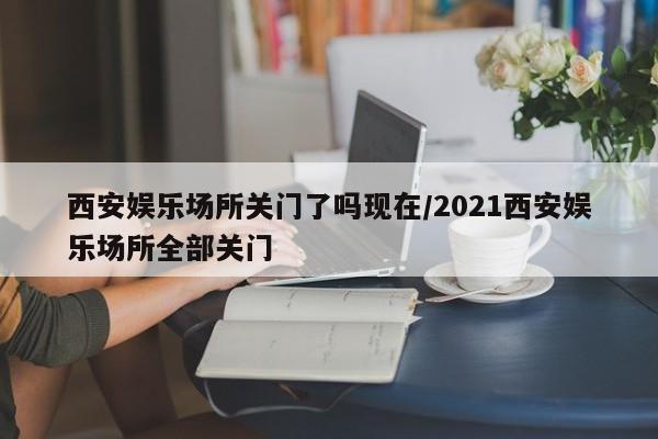 西安娱乐场所关门了吗现在/2021西安娱乐场所全部关门