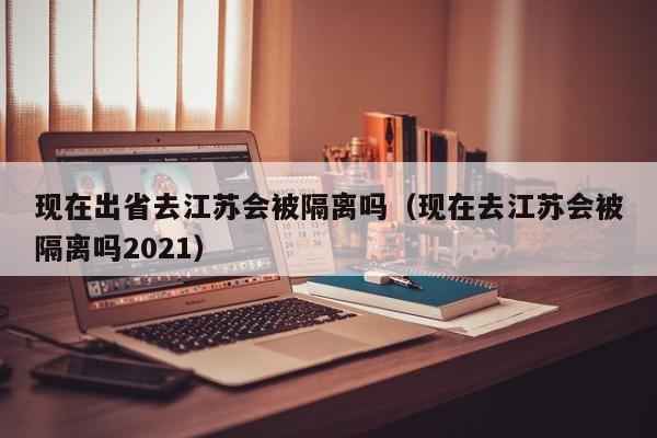 现在出省去江苏会被隔离吗(现在去江苏会被隔离吗2021)